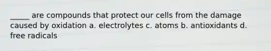 _____ are compounds that protect our cells from the damage caused by oxidation a. electrolytes c. atoms b. antioxidants d. free radicals