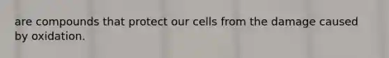 are compounds that protect our cells from the damage caused by oxidation.