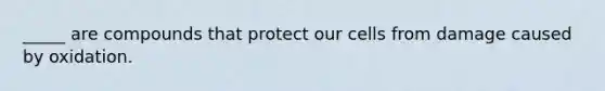 _____ are compounds that protect our cells from damage caused by oxidation.