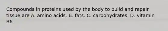 Compounds in proteins used by the body to build and repair tissue are A. amino acids. B. fats. C. carbohydrates. D. vitamin B6.