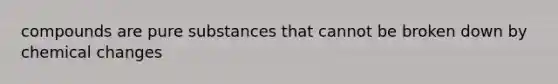 compounds are pure substances that cannot be broken down by chemical changes