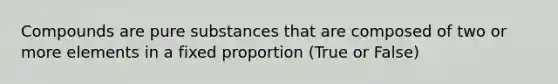 Compounds are pure substances that are composed of two or more elements in a fixed proportion (True or False)