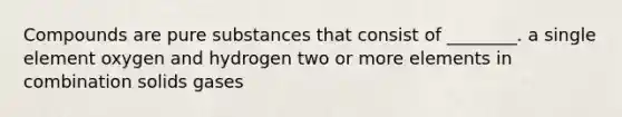 Compounds are pure substances that consist of ________. a single element oxygen and hydrogen two or more elements in combination solids gases