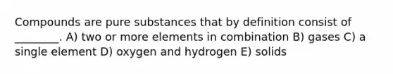 Compounds are pure substances that by definition consist of ________. A) two or more elements in combination B) gases C) a single element D) oxygen and hydrogen E) solids