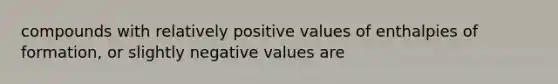 compounds with relatively positive values of enthalpies of formation, or slightly negative values are