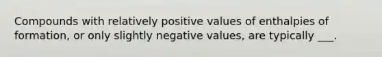 Compounds with relatively positive values of enthalpies of formation, or only slightly negative values, are typically ___.