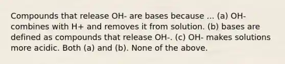 Compounds that release OH- are bases because ... (a) OH- combines with H+ and removes it from solution. (b) bases are defined as compounds that release OH-. (c) OH- makes solutions more acidic. Both (a) and (b). None of the above.