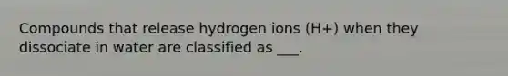 Compounds that release hydrogen ions (H+) when they dissociate in water are classified as ___.