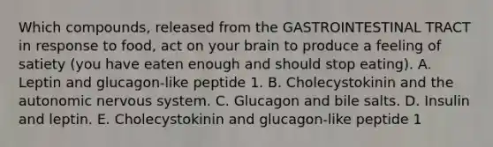 Which compounds, released from the GASTROINTESTINAL TRACT in response to food, act on your brain to produce a feeling of satiety (you have eaten enough and should stop eating). A. Leptin and glucagon-like peptide 1. B. Cholecystokinin and the autonomic nervous system. C. Glucagon and bile salts. D. Insulin and leptin. E. Cholecystokinin and glucagon-like peptide 1