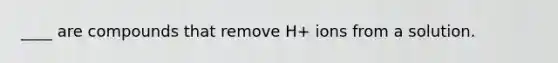 ____ are compounds that remove H+ ions from a solution.