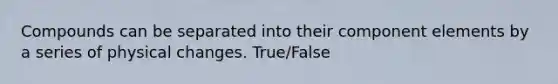 Compounds can be separated into their component elements by a series of physical changes. True/False