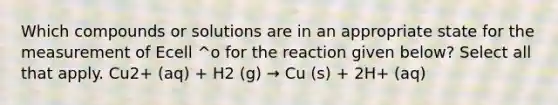 Which compounds or solutions are in an appropriate state for the measurement of Ecell ^o for the reaction given below? Select all that apply. Cu2+ (aq) + H2 (g) → Cu (s) + 2H+ (aq)