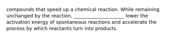 compounds that speed up a chemical reaction. While remaining unchanged by the reaction, _____________________ lower the activation energy of spontaneous reactions and accelerate the process by which reactants turn into products.