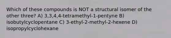 Which of these compounds is NOT a structural isomer of the other three? A) 3,3,4,4-tetramethyl-1-pentyne B) isobutylcyclopentane C) 3-ethyl-2-methyl-2-hexene D) isopropylcyclohexane