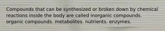 Compounds that can be synthesized or broken down by chemical reactions inside the body are called inorganic compounds. organic compounds. metabolites. nutrients. enzymes.