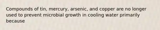 Compounds of tin, mercury, arsenic, and copper are no longer used to prevent microbial growth in cooling water primarily because