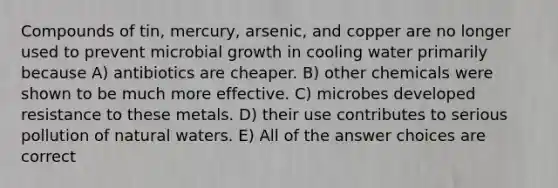 Compounds of tin, mercury, arsenic, and copper are no longer used to prevent microbial growth in cooling water primarily because A) antibiotics are cheaper. B) other chemicals were shown to be much more effective. C) microbes developed resistance to these metals. D) their use contributes to serious pollution of natural waters. E) All of the answer choices are correct