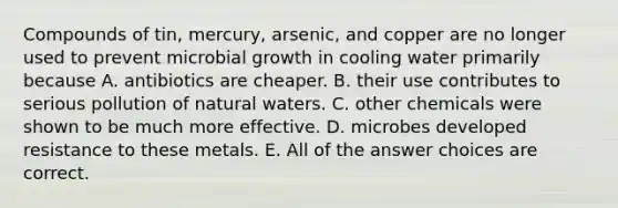 Compounds of tin, mercury, arsenic, and copper are no longer used to prevent microbial growth in cooling water primarily because A. antibiotics are cheaper. B. their use contributes to serious pollution of natural waters. C. other chemicals were shown to be much more effective. D. microbes developed resistance to these metals. E. All of the answer choices are correct.