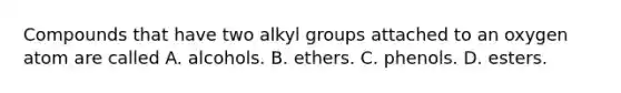 Compounds that have two alkyl groups attached to an oxygen atom are called A. alcohols. B. ethers. C. phenols. D. esters.