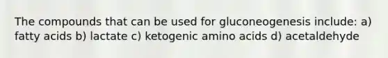 The compounds that can be used for gluconeogenesis include: a) fatty acids b) lactate c) ketogenic amino acids d) acetaldehyde