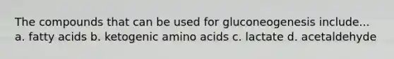 The compounds that can be used for gluconeogenesis include... a. fatty acids b. ketogenic amino acids c. lactate d. acetaldehyde