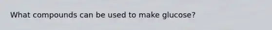 What compounds can be used to make glucose?