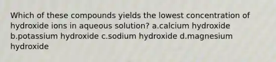 Which of these compounds yields the lowest concentration of hydroxide ions in aqueous solution? a.calcium hydroxide b.potassium hydroxide c.sodium hydroxide d.magnesium hydroxide