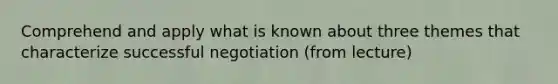 Comprehend and apply what is known about three themes that characterize successful negotiation (from lecture)