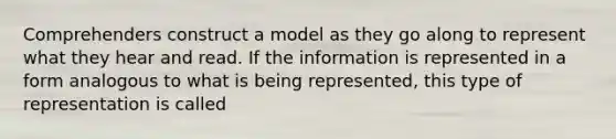 Comprehenders construct a model as they go along to represent what they hear and read. If the information is represented in a form analogous to what is being represented, this type of representation is called