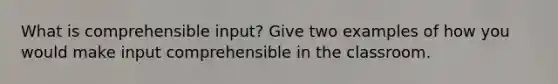 What is comprehensible input? Give two examples of how you would make input comprehensible in the classroom.