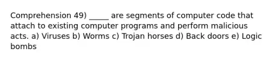 Comprehension 49) _____ are segments of computer code that attach to existing computer programs and perform malicious acts. a) Viruses b) Worms c) Trojan horses d) Back doors e) Logic bombs