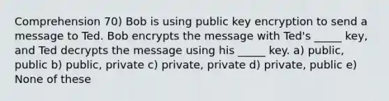 Comprehension 70) Bob is using public key encryption to send a message to Ted. Bob encrypts the message with Ted's _____ key, and Ted decrypts the message using his _____ key. a) public, public b) public, private c) private, private d) private, public e) None of these