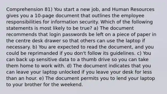 Comprehension 81) You start a new job, and Human Resources gives you a 10-page document that outlines the employee responsibilities for information security. Which of the following statements is most likely to be true? a) The document recommends that login passwords be left on a piece of paper in the centre desk drawer so that others can use the laptop if necessary. b) You are expected to read the document, and you could be reprimanded if you don't follow its guidelines. c) You can back up sensitive data to a thumb drive so you can take them home to work with. d) The document indicates that you can leave your laptop unlocked if you leave your desk for less than an hour. e) The document permits you to lend your laptop to your brother for the weekend.