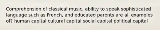 Comprehension of classical music, ability to speak sophisticated language such as French, and educated parents are all examples of? human capital cultural capital social capital political capital