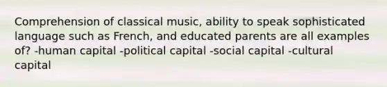 Comprehension of classical music, ability to speak sophisticated language such as French, and educated parents are all examples of? -human capital -political capital -social capital -cultural capital