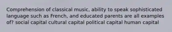 Comprehension of classical music, ability to speak sophisticated language such as French, and educated parents are all examples of? social capital cultural capital political capital human capital