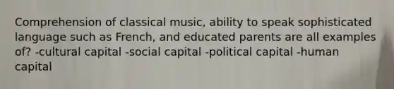 Comprehension of classical music, ability to speak sophisticated language such as French, and educated parents are all examples of? -cultural capital -social capital -political capital -human capital