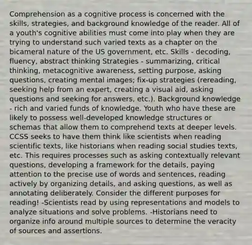 Comprehension as a cognitive process is concerned with the skills, strategies, and background knowledge of the reader. All of a youth's cognitive abilities must come into play when they are trying to understand such varied texts as a chapter on the bicameral nature of the US government, etc. Skills - decoding, fluency, abstract thinking Strategies - summarizing, critical thinking, metacognitive awareness, setting purpose, asking questions, creating mental images; fix-up strategies (rereading, seeking help from an expert, creating a visual aid, asking questions and seeking for answers, etc.). Background knowledge - rich and varied funds of knowledge. Youth who have these are likely to possess well-developed knowledge structures or schemas that allow them to comprehend texts at deeper levels. CCSS seeks to have them think like scientists when reading scientific texts, like historians when reading social studies texts, etc. This requires processes such as asking contextually relevant questions, developing a framework for the details, paying attention to the precise use of words and sentences, reading actively by organizing details, and asking questions, as well as annotating deliberately. Consider the different purposes for reading! -Scientists read by using representations and models to analyze situations and solve problems. -Historians need to organize info around multiple sources to determine the veracity of sources and assertions.