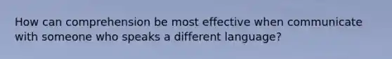 How can comprehension be most effective when communicate with someone who speaks a different language?