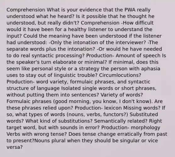 Comprehension What is your evidence that the PWA really understood what he heard? Is it possible that he thought he understood, but really didn't? Comprehension -How difficult would it have been for a healthy listener to understand the input? Could the meaning have been understood if the listener had understood: -Only the intonation of the interviewer? -The separate words plus the intonation? -Or would he have needed to do real syntactic processing? Production- Amount of speech Is the speaker's turn elaborate or minimal? If minimal, does this seem like personal style or a strategy the person with aphasia uses to stay out of linguistic trouble? Circumlocutions? Production- word variety, formulaic phrases, and syntactic structure of language Isolated single words or short phrases, without putting them into sentences? Variety of words? Formulaic phrases (good morning, you know, I don't know). Are these phrases relied upon? Production- lexicon Missing words? If so, what types of words (nouns, verbs, functors?) Substituted words? What kind of substitutions? Semantically related? Right target word, but with sounds in error? Production- morphology Verbs with wrong tense? Does tense change erratically from past to present?Nouns plural when they should be singular or vice versa?