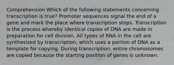 Comprehension Which of the following statements concerning transcription is true? Promoter sequences signal the end of a gene and mark the place where transcription stops. Transcription is the process whereby identical copies of DNA are made in preparation for cell division. All types of RNA in the cell are synthesized by transcription, which uses a portion of DNA as a template for copying. During transcription, entire chromosomes are copied because the starting position of genes is unknown.