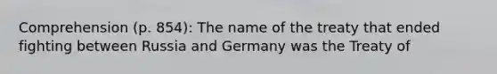 Comprehension (p. 854): The name of the treaty that ended fighting between Russia and Germany was the Treaty of