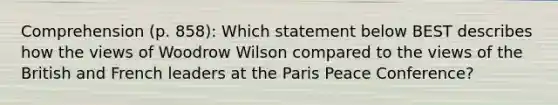 Comprehension (p. 858): Which statement below BEST describes how the views of Woodrow Wilson compared to the views of the British and French leaders at the Paris Peace Conference?