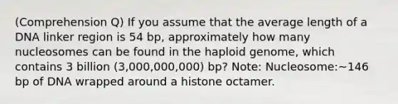 (Comprehension Q) If you assume that the average length of a DNA linker region is 54 bp, approximately how many nucleosomes can be found in the haploid genome, which contains 3 billion (3,000,000,000) bp? Note: Nucleosome:~146 bp of DNA wrapped around a histone octamer.