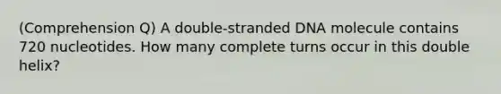 (Comprehension Q) A double-stranded DNA molecule contains 720 nucleotides. How many complete turns occur in this double helix?