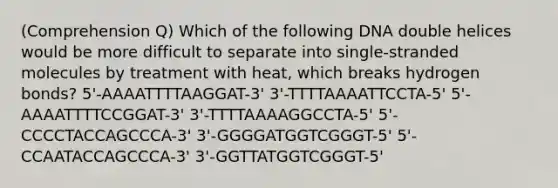 (Comprehension Q) Which of the following DNA double helices would be more difficult to separate into single-stranded molecules by treatment with heat, which breaks hydrogen bonds? 5'-AAAATTTTAAGGAT-3' 3'-TTTTAAAATTCCTA-5' 5'-AAAATTTTCCGGAT-3' 3'-TTTTAAAAGGCCTA-5' 5'-CCCCTACCAGCCCA-3' 3'-GGGGATGGTCGGGT-5' 5'-CCAATACCAGCCCA-3' 3'-GGTTATGGTCGGGT-5'