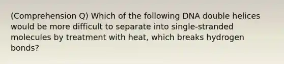 (Comprehension Q) Which of the following DNA double helices would be more difficult to separate into single-stranded molecules by treatment with heat, which breaks hydrogen bonds?