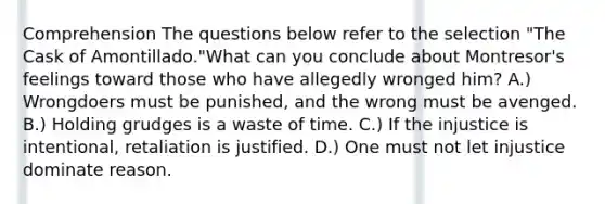 Comprehension The questions below refer to the selection "The Cask of Amontillado."What can you conclude about Montresor's feelings toward those who have allegedly wronged him? A.) Wrongdoers must be punished, and the wrong must be avenged. B.) Holding grudges is a waste of time. C.) If the injustice is intentional, retaliation is justified. D.) One must not let injustice dominate reason.