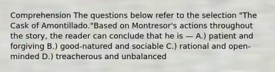 Comprehension The questions below refer to the selection "The Cask of Amontillado."Based on Montresor's actions throughout the story, the reader can conclude that he is — A.) patient and forgiving B.) good-natured and sociable C.) rational and open-minded D.) treacherous and unbalanced