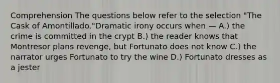 Comprehension The questions below refer to the selection "The Cask of Amontillado."Dramatic irony occurs when — A.) the crime is committed in the crypt B.) the reader knows that Montresor plans revenge, but Fortunato does not know C.) the narrator urges Fortunato to try the wine D.) Fortunato dresses as a jester